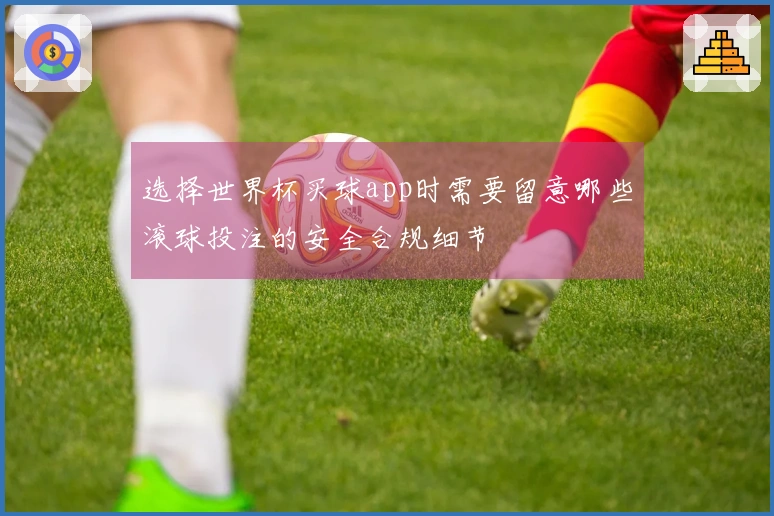 选择世界杯买球app时需要留意哪些滚球投注的安全合规细节