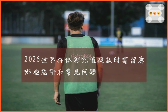 2026世界杯体彩充值提款时需留意哪些陷阱和常见问题