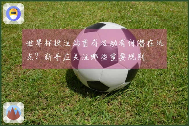 世界杯投注站首存活动有何潜在坑点？新手应关注哪些重要规则