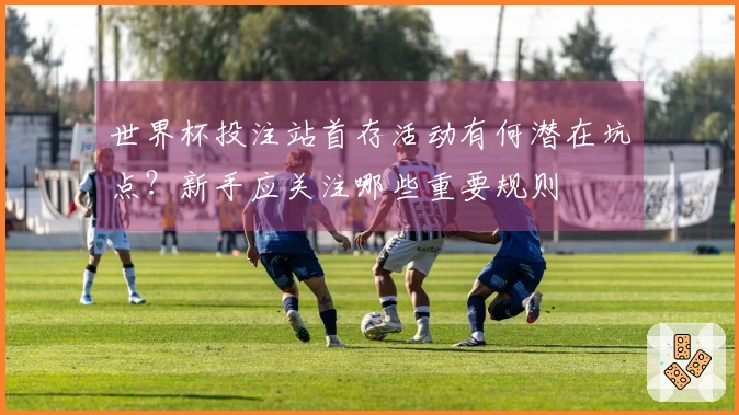 世界杯投注站首存活动有何潜在坑点？新手应关注哪些重要规则